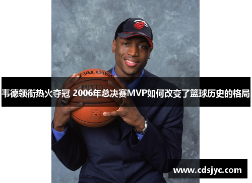 韦德领衔热火夺冠 2006年总决赛MVP如何改变了篮球历史的格局