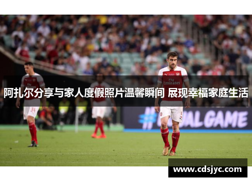 阿扎尔分享与家人度假照片温馨瞬间 展现幸福家庭生活