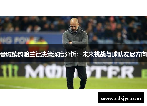曼城续约哈兰德决策深度分析：未来挑战与球队发展方向