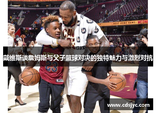 戴维斯谈詹姆斯与父子篮球对决的独特魅力与激烈对抗