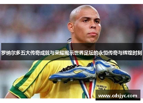 罗纳尔多五大传奇成就与荣耀揭示世界足坛的永恒传奇与辉煌时刻