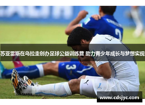 苏亚雷斯在乌拉圭创办足球公益训练营 助力青少年成长与梦想实现