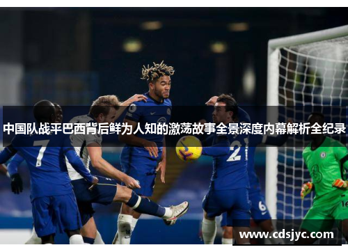 中国队战平巴西背后鲜为人知的激荡故事全景深度内幕解析全纪录